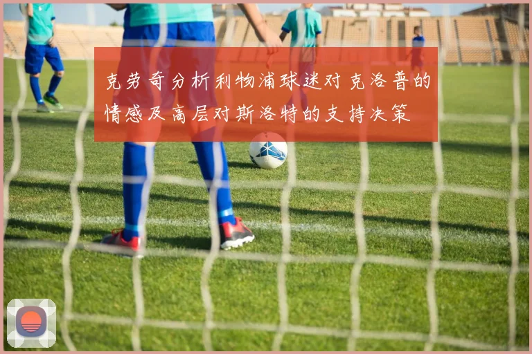 克劳奇分析利物浦球迷对克洛普的情感及高层对斯洛特的支持决策