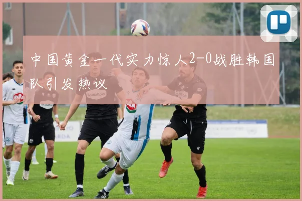 中国黄金一代实力惊人2-0战胜韩国队引发热议