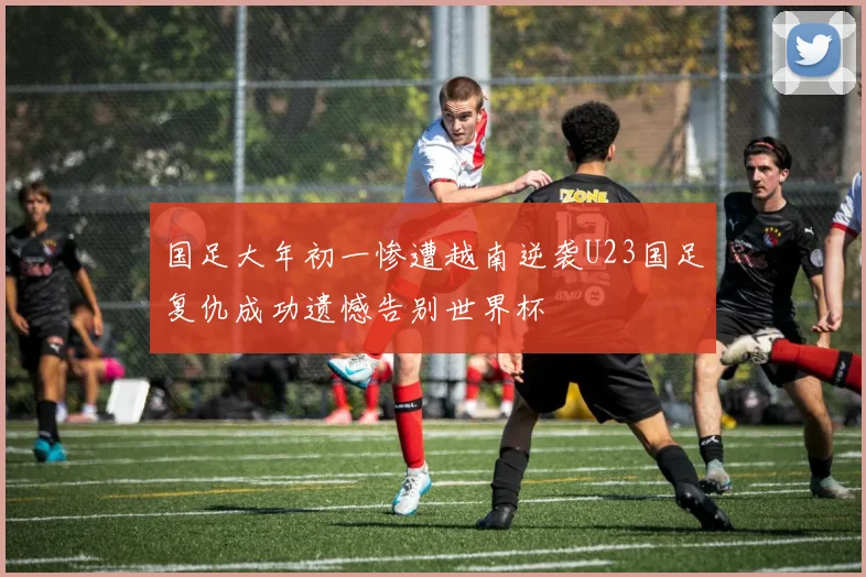 国足大年初一惨遭越南逆袭U23国足复仇成功遗憾告别世界杯
