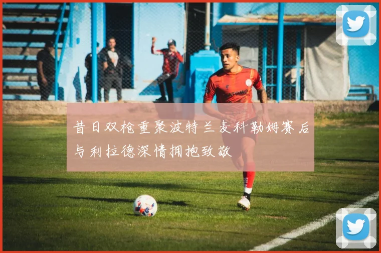 昔日双枪重聚波特兰麦科勒姆赛后与利拉德深情拥抱致敬