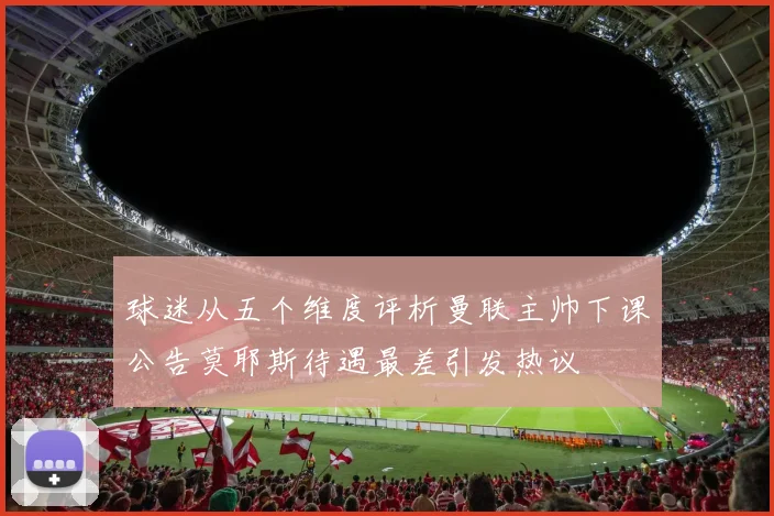 球迷从五个维度评析曼联主帅下课公告莫耶斯待遇最差引发热议