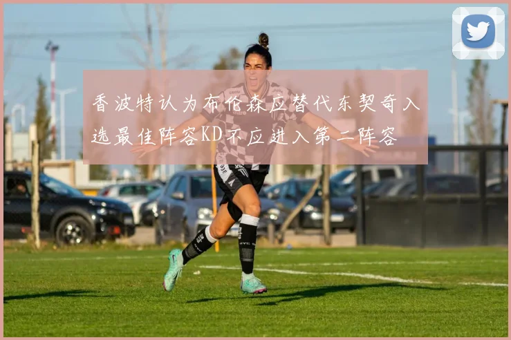香波特认为布伦森应替代东契奇入选最佳阵容KD不应进入第二阵容