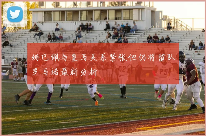 姆巴佩与皇马关系紧张但仍将留队罗马诺最新分析