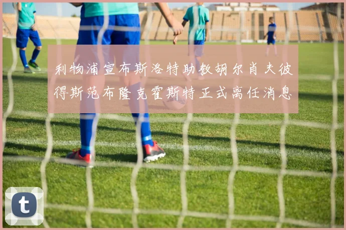 利物浦宣布斯洛特助教胡尔肖夫彼得斯范布隆克霍斯特正式离任消息