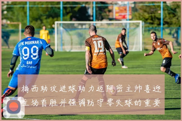 梅西助攻进球助力迈阿密主帅喜迎主场首胜并强调防守零失球的重要性
