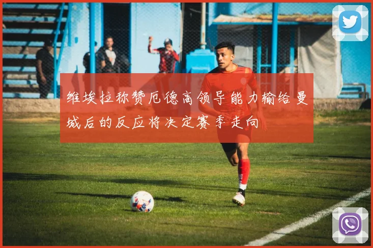 维埃拉称赞厄德高领导能力输给曼城后的反应将决定赛季走向