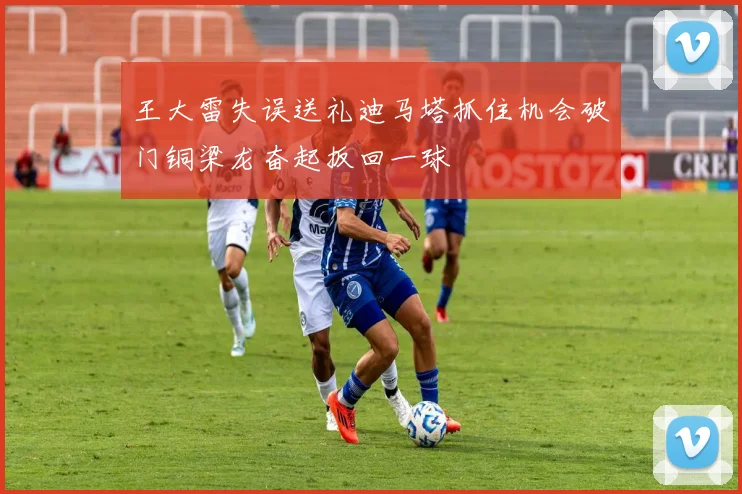 王大雷失误送礼迪马塔抓住机会破门铜梁龙奋起扳回一球