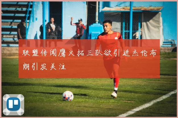 联盟传闻鹰火拓三队欲引进杰伦布朗引发关注