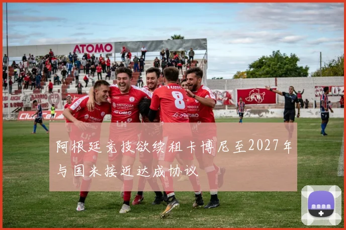 阿根廷竞技欲续租卡博尼至2027年与国米接近达成协议