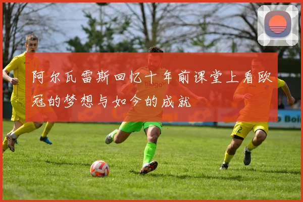 阿尔瓦雷斯回忆十年前课堂上看欧冠的梦想与如今的成就