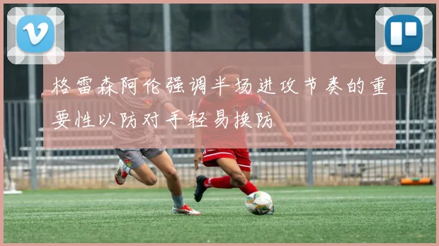 格雷森阿伦强调半场进攻节奏的重要性以防对手轻易换防