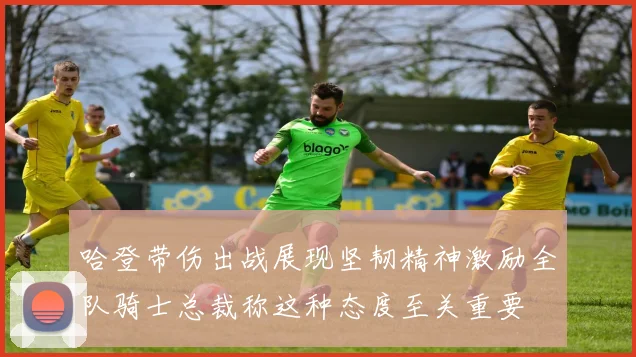 哈登带伤出战展现坚韧精神激励全队骑士总裁称这种态度至关重要