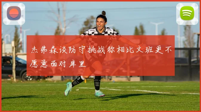 杰弗森谈防守挑战称相比文班更不愿意面对库里