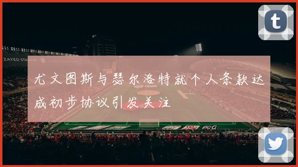 尤文图斯与瑟尔洛特就个人条款达成初步协议引发关注