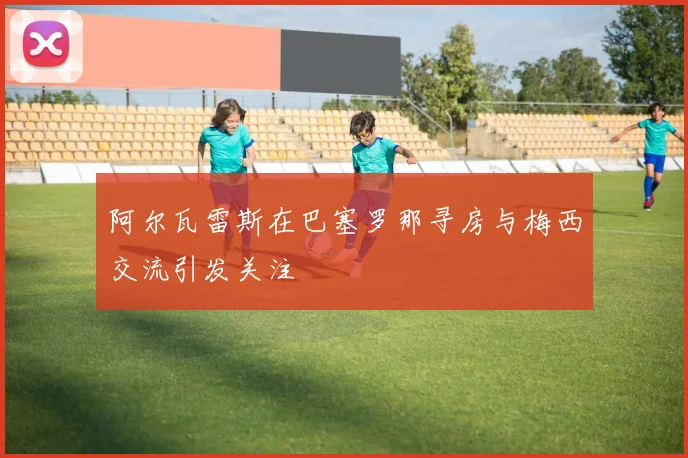 阿尔瓦雷斯在巴塞罗那寻房与梅西交流引发关注